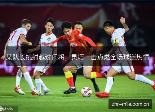 某队长挑射越过门将，灵巧一击点燃全场球迷热情